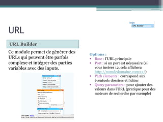 URL
URL Builder

Ce module permet de générer des
URLs qui peuvent être parfois
complexe et intégrer des parties
variables avec des inputs.

Options :
 Base : l’URL principale
 Port : si un port est nécessaire (si
vous insérer 12, cela affichera
http://nomdedomaine.com:12/)
 Path elements : correspond aux
éventuels dossiers et fichier
 Query parameters : pour ajouter des
valeurs dans l’URL (pratique pour des
moteurs de recherche par exemple)

 
