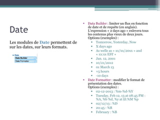 Date



Les modules de Date permettent de
sur les dates, sur leurs formats.



Data Builder : limiter un flux en fonction
de date et de requête (en anglais).
L’expression « 2 days ago » enlevera tous
les contenus plus vieux de deux jours.
Options (exemples) :
 Tomorrow, Yesterday, Now
 X days ago
 As welle as « xx/xx/20xx » and
« xx:xx EST »
 Jan. 12, 2001
 10/21/2012
 01 March 13
 +5 hours
 -10 days
Date Formatter : modifier le format de
présentation des dates.
Options (exemples) :
 02-12-2013 : %m-%d-%Y
 Tuesday, Feb 12, 13 at 08:45 PM :
%A, %b %d, %y at §I:%M %p
 02/12/13 : %D
 20:45 : %R
 February : %B

 