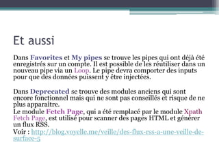 Et aussi
Dans Favorites et My pipes se trouve les pipes qui ont déjà été
enregistrés sur un compte. Il est possible de les réutiliser dans un
nouveau pipe via un Loop. Le pipe devra comporter des inputs
pour que des données puissent y être injectées.
Dans Deprecated se trouve des modules anciens qui sont
encore fonctionnel mais qui ne sont pas conseillés et risque de ne
plus apparaître.
Le module Fetch Page, qui a été remplacé par le module Xpath
Fetch Page, est utilisé pour scanner des pages HTML et générer
un flux RSS.
Voir : http://blog.voyelle.me/veille/des-flux-rss-a-une-veille-desurface-5

 