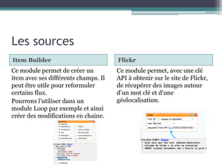 Les sources
Item Builder

Flickr

Ce module permet de créer un
item avec ses différents champs. Il
peut être utile pour reformuler
certains flux.
Pourrons l’utiliser dans un
module Loop par exemple et ainsi
créer des modifications en chaine.

Ce module permet, avec une clé
API à obtenir sur le site de Flickr,
de récupérer des images autour
d’un mot clé et d’une
géolocalisation.

 