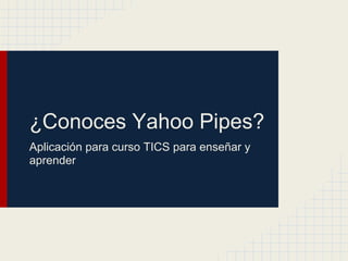 ¿Conoces Yahoo Pipes?
Aplicación para curso TICS para enseñar y
aprender
 
