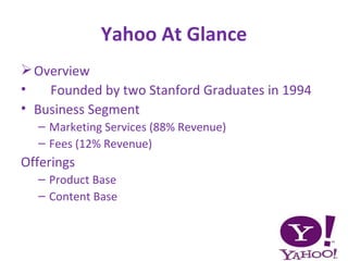 Yahoo At Glance
 Overview
•   Founded by two Stanford Graduates in 1994
• Business Segment
  – Marketing Services (88% Revenue)
  – Fees (12% Revenue)
Offerings
  – Product Base
  – Content Base
 
