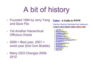 A bit of history 
• Founded 1994 by Jerry Yang 
and Dave Filo 
• Yet Another Hierarchical 
Officious Oracle 
• 2000 = Best year, 2001 = 
worst year (Dot Com Bubble) 
• Many CEO Changes 2008- 
2012 
 