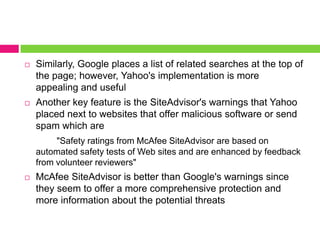 Similarly, Google places a list of related searches at the top of the page; however, Yahoo's implementation is more appealing and usefulAnother key feature is the SiteAdvisor's warnings that Yahoo placed next to websites that offer malicious software or send spam which are "Safety ratings from McAfee SiteAdvisorare based on automated safety tests of Web sites and are enhanced by feedback from volunteer reviewers" McAfee SiteAdvisoris better than Google's warnings since they seem to offer a more comprehensive protection and more information about the potential threats