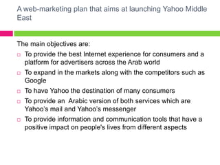 A web-marketing plan that aims at launching Yahoo Middle EastThe main objectives are:To provide the best Internet experience for consumers and a platform for advertisers across the Arab worldTo expand in the markets along with the competitors such as Google To have Yahoo the destination of many consumersTo provide an  Arabic version of both services which are Yahoo’s mail and Yahoo’s messengerTo provide information and communication tools that have a positive impact on people's lives from different aspects