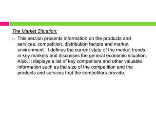The Market Situation:This section presents information on the products and services, competition, distribution factors and market environment. It defines the current state of the market trends in key markets and discusses the general economic situation. Also, it displays a list of key competitors and other valuable information such as the size of the competition and the products and services that the competitors provide.