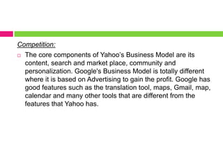 Competition: The core components of Yahoo’s Business Model are its content, search and market place, community and personalization. Google's Business Model is totally different where it is based on Advertising to gain the profit. Google has good features such as the translation tool, maps, Gmail, map, calendar and many other tools that are different from the features that Yahoo has.  