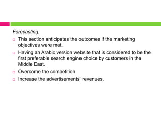 Forecasting:This section anticipates the outcomes if the marketing objectives were met.Having an Arabic version website that is considered to be the first preferable search engine choice by customers in the Middle East.Overcome the competition. Increase the advertisements' revenues. 
