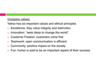 Company values:Yahoo has six important values and ethical principlesExcellence: they value integrity and distinctionInnovation: “seek ideas to change the world”. Customer Fixation: customers come firstTeamwork: open communication is efficientCommunity: positive impact on the society Fun: humor is said to be an important aspect of their success