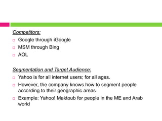 Competitors:Google through iGoogleMSM through BingAOLSegmentation and Target Audience:Yahoo is for all internet users; for all ages. However, the company knows how to segment people according to their geographic areasExample: Yahoo! Maktoub for people in the ME and Arab world