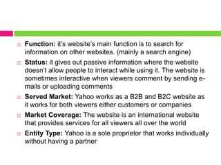 Function: it’s website’s main function is to search for information on other websites. (mainly a search engine)Status: it gives out passive information where the website doesn’t allow people to interact while using it. The website is sometimes interactive when viewers comment by sending e-mails or uploading commentsServed Market: Yahoo works as a B2B and B2C website as it works for both viewers either customers or companiesMarket Coverage: The website is an international website that provides services for all viewers all over the worldEntity Type: Yahoo is a sole proprietor that works individually without having a partner