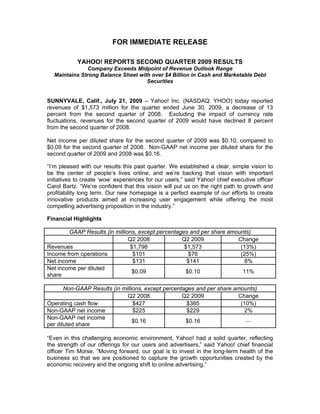 FOR IMMEDIATE RELEASE

            YAHOO! REPORTS SECOND QUARTER 2009 RESULTS
               Company Exceeds Midpoint of Revenue Outlook Range
  Maintains Strong Balance Sheet with over $4 Billion in Cash and Marketable Debt
                                    Securities


SUNNYVALE, Calif., July 21, 2009 – Yahoo! Inc. (NASDAQ: YHOO) today reported
revenues of $1,573 million for the quarter ended June 30, 2009, a decrease of 13
percent from the second quarter of 2008. Excluding the impact of currency rate
fluctuations, revenues for the second quarter of 2009 would have declined 8 percent
from the second quarter of 2008.

Net income per diluted share for the second quarter of 2009 was $0.10, compared to
$0.09 for the second quarter of 2008. Non-GAAP net income per diluted share for the
second quarter of 2009 and 2008 was $0.16.

“I’m pleased with our results this past quarter. We established a clear, simple vision to
be the center of people’s lives online, and we’re backing that vision with important
initiatives to create ‘wow’ experiences for our users,” said Yahoo! chief executive officer
Carol Bartz. “We’re confident that this vision will put us on the right path to growth and
profitability long term. Our new homepage is a perfect example of our efforts to create
innovative products aimed at increasing user engagement while offering the most
compelling advertising proposition in the industry.”

Financial Highlights

        GAAP Results (in millions, except percentages and per share amounts)
                               Q2 2008             Q2 2009             Change
Revenues                       $1,798               $1,573              (13%)
Income from operations          $101                  $76               (25%)
Net income                      $131                 $141                 8%
Net income per diluted
                                $0.09                $0.10               11%
share

       Non-GAAP Results (in millions, except percentages and per share amounts)
                              Q2 2008               Q2 2009             Change
Operating cash flow              $427                $385                (10%)
Non-GAAP net income              $225                $229                 2%
Non-GAAP net income
                                 $0.16               $0.16                 —
per diluted share

“Even in this challenging economic environment, Yahoo! had a solid quarter, reflecting
the strength of our offerings for our users and advertisers,” said Yahoo! chief financial
officer Tim Morse. “Moving forward, our goal is to invest in the long-term health of the
business so that we are positioned to capture the growth opportunities created by the
economic recovery and the ongoing shift to online advertising.”
 