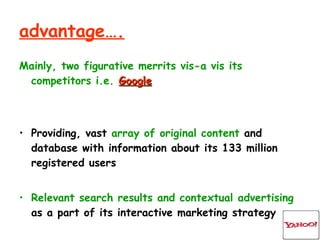 advantage…. Mainly, two figurative merrits vis-a vis its competitors i.e.   Google Providing, vast  array of original content  and database with information about its 133 million registered users Relevant search results and contextual advertising  as a part of its interactive marketing strategy 