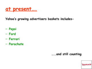 at present…. Yahoo’s growing advertisers baskets includes- Pepsi Ford Ferrari Parachute … ..and still counting 