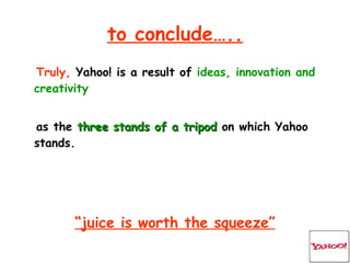 to conclude….. Truly,  Yahoo! is a result of  ideas, innovation and creativity as the  three stands of a tripod  on which Yahoo stands. “ juice is worth the squeeze” 