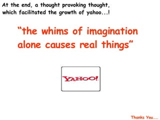   At the end, a thought provoking thought, which facilitated the growth of yahoo...! “ the whims of imagination alone causes real things” Thanks You…… 
