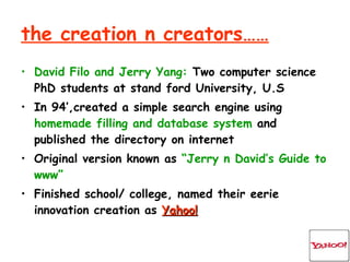 the creation n creators…… David Filo and Jerry Yang:  Two computer science PhD students at stand ford University, U.S In 94’,created a simple search engine using  homemade   filling and database system  and published the directory on internet Original version known as  “Jerry n David’s Guide to www” Finished school/ college, named their eerie innovation creation as  Yahoo! 