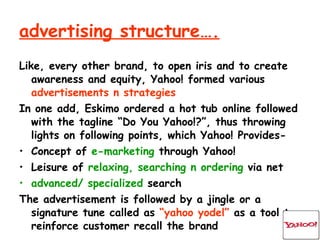 advertising structure…. Like, every other brand, to open iris and to create awareness and equity, Yahoo! formed various  advertisements n   strategies In one add, Eskimo ordered a hot tub online followed with the tagline “Do You Yahoo!?”, thus throwing lights on following points, which Yahoo! Provides- Concept of  e-marketing  through Yahoo! Leisure of  relaxing, searching n ordering  via net advanced/ specialized  search The advertisement is followed by a jingle or a signature tune called as  “yahoo yodel”  as a tool to reinforce customer recall the brand 