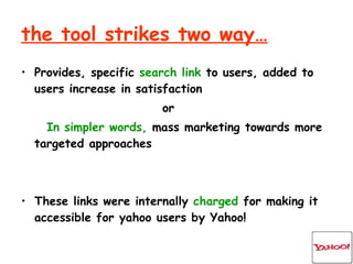 the tool strikes two way… Provides, specific  search link  to users, added to users increase in satisfaction or In simpler words,  mass marketing towards more targeted approaches These links were internally  charged  for making it accessible for yahoo users by Yahoo!  