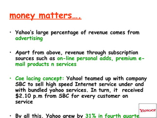 money matters…. Yahoo’s large percentage of revenue comes from  advertising Apart from above, revenue through subscription sources such as  on-line personal adds, premium e-mail products n services Coe lacing concept:  Yahoo! teamed up with company SBC to sell high speed Internet service under and with bundled yahoo services. In turn, it  received $2.10 p.m from SBC for every customer on service By all this, Yahoo grew by  31% in fourth quarter of 2k3 