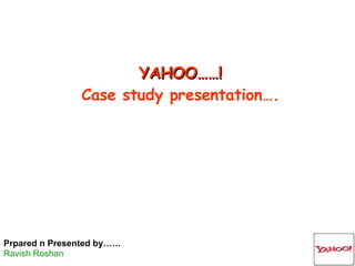 YAHOO……! Case study presentation…. Prpared n Presented by…… Ravish Roshan 