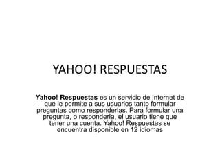 YAHOO! RESPUESTAS
Yahoo! Respuestas es un servicio de Internet de
que le permite a sus usuarios tanto formular
preguntas como responderlas. Para formular una
pregunta, o responderla, el usuario tiene que
tener una cuenta. Yahoo! Respuestas se
encuentra disponible en 12 idiomas
 