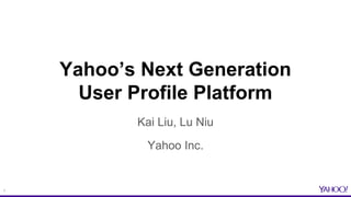 1
Yahoo’s Next Generation
User Profile Platform
Kai Liu, Lu Niu
Yahoo Inc.
 