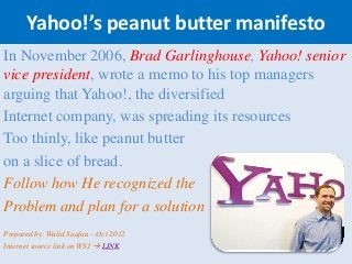 Yahoo!’s peanut butter manifesto
In November 2006, Brad Garlinghouse, Yahoo! senior
vice president, wrote a memo to his top managers
arguing that Yahoo!, the diversified
Internet company, was spreading its resources
Too thinly, like peanut butter
on a slice of bread.
Follow how He recognized the
Problem and plan for a solution
Prepared by: Walid Saafan – Oct 2012
Internet source link on WSJ  LINK
 