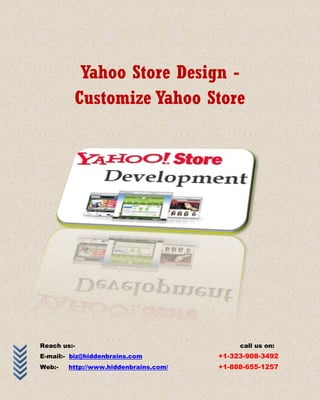 Yahoo Store Design -
         Customize Yahoo Store




Reach us:-                                  call us on:
E-mail:- biz@hiddenbrains.com          +1-323-908-3492
Web:-   http://www.hiddenbrains.com/   +1-888-655-1257
 