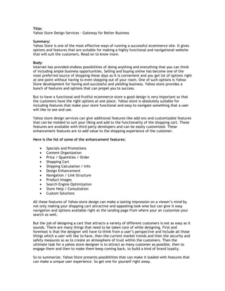 Title:
Yahoo Store Design Services - Gateway for Better Business

Summary:
Yahoo Store is one of the most effective ways of running a successful ecommerce site. It gives
options and features that are suitable for making a highly functional and navigational website
that will suit the customers. Read on to know more.

Body:
Internet has provided endless possibilities of doing anything and everything that you can think
of including ample business opportunities. Selling and buying online has become one of the
most preferred source of shopping these days as it is convenient and you get lot of options right
at one point without having to even stepping out of your room. One of such options is Yahoo
Store development for having and successful and yielding business. Yahoo store provides a
bunch of features and options that can propel you to success.

But to have a functional and fruitful ecommerce store a good design is very important so that
the customers have the right options at one place. Yahoo store is absolutely suitable for
including features that make your store functional and easy to navigate something that a user
will like to see and use.

Yahoo store design services can give additional features like add-ons and customizable features
that can be molded to suit your liking and add to the functionality of the shopping cart. These
features are available with third party developers and can be easily customized. These
enhancement features are to add value to the shopping experience of the customer.

Here is the list of some of the enhancement features:

    •   Specials and Promotions
    •   Content Organization
    •   Price / Quantities / Order
    •   Shopping Cart
    •   Shipping Calculation / Info
    •   Design Enhancement
    •   Navigation / Link Structure
    •   Product Images
    •   Search Engine Optimization
    •   Store Help / Consultation
    •   Custom Solutions

All these features of Yahoo store design can make a lasting impression on a viewer’s mind by
not only making your shopping cart attractive and appealing look wise but can give it easy
navigation and options available right at the landing page from where your an customize your
search as well.

But the job of designing a cart that attracts a variety of different customers is not as easy as it
sounds. There are many things that need to be taken care of while designing. First and
foremost is that the designer will have to think from a user’s perspective and include all those
things which a user will like to have, then the current market trends and then the security and
safety measures so as to create an atmosphere of trust within the customers. Then the
ultimate task for a yahoo store designer is to attract as many customer as possible, then to
engage them and then to make them keep coming back, to build a kind of brand loyalty.

So to summarize, Yahoo Store presents possibilities that can make it loaded with features that
can make a unique user experience. So get one for yourself right away.
 