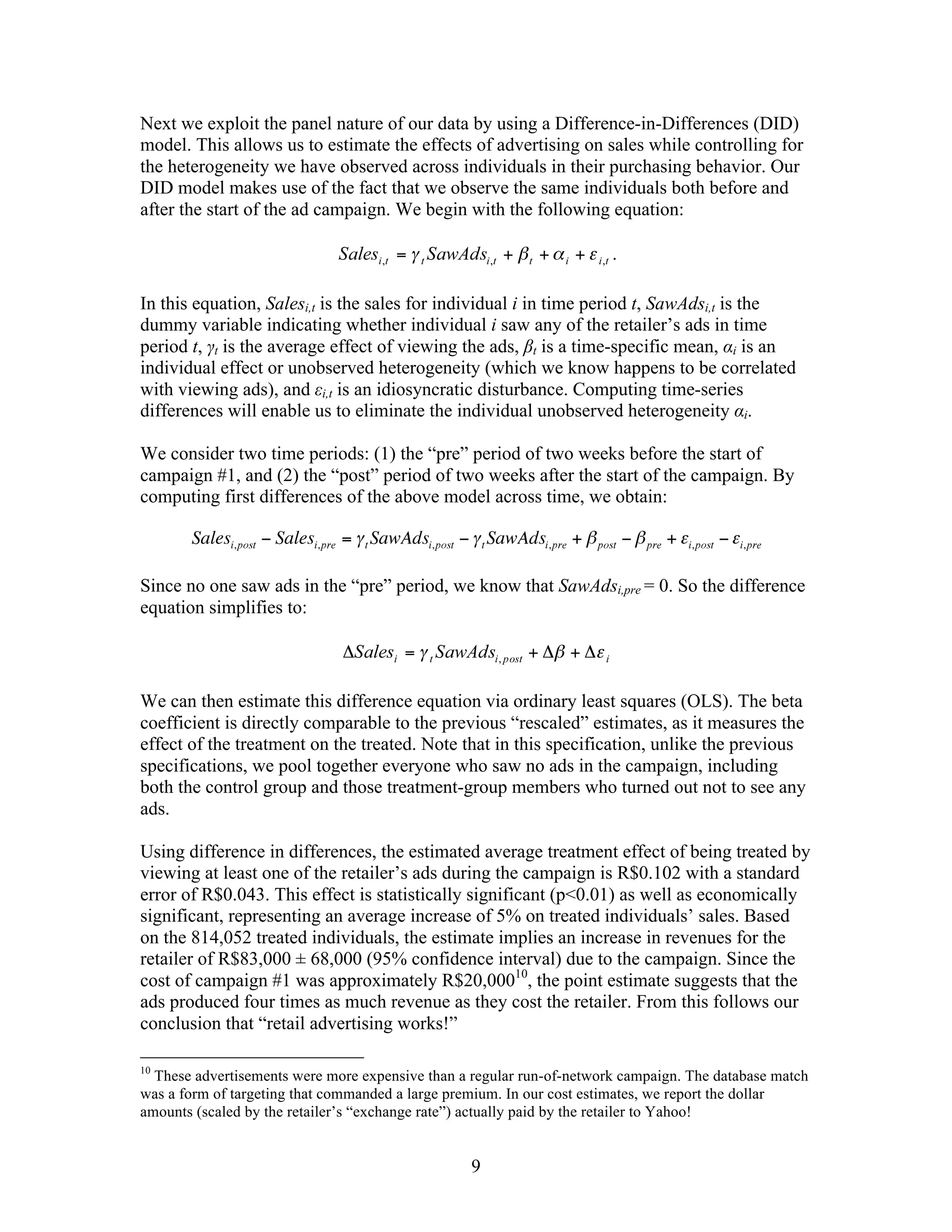 Next we exploit the panel nature of our data by using a Difference-in-Differences (DID)
model. This allows us to estimate the effects of advertising on sales while controlling for
the heterogeneity we have observed across individuals in their purchasing behavior. Our
DID model makes use of the fact that we observe the same individuals both before and
after the start of the ad campaign. We begin with the following equation:

                                                                       .

In this equation, Salesi,t is the sales for individual i in time period t, SawAdsi,t is the
dummy variable indicating whether individual i saw any of the retailer’s ads in time
period t, γt is the average effect of viewing the ads, βt is a time-specific mean, αi is an
individual effect or unobserved heterogeneity (which we know happens to be correlated
with viewing ads), and εi,t is an idiosyncratic disturbance. Computing time-series
differences will enable us to eliminate the individual unobserved heterogeneity αi.

We consider two time periods: (1) the “pre” period of two weeks before the start of
campaign #1, and (2) the “post” period of two weeks after the start of the campaign. By
computing first differences of the above model across time, we obtain:



Since no one saw ads in the “pre” period, we know that SawAdsi,pre = 0. So the difference
equation simplifies to:




We can then estimate this difference equation via ordinary least squares (OLS). The beta
coefficient is directly comparable to the previous “rescaled” estimates, as it measures the
effect of the treatment on the treated. Note that in this specification, unlike the previous
specifications, we pool together everyone who saw no ads in the campaign, including
both the control group and those treatment-group members who turned out not to see any
ads.

Using difference in differences, the estimated average treatment effect of being treated by
viewing at least one of the retailer’s ads during the campaign is R$0.102 with a standard
error of R$0.043. This effect is statistically significant (p<0.01) as well as economically
significant, representing an average increase of 5% on treated individuals’ sales. Based
on the 814,052 treated individuals, the estimate implies an increase in revenues for the
retailer of R$83,000 ± 68,000 (95% confidence interval) due to the campaign. Since the
cost of campaign #1 was approximately R$20,00010, the point estimate suggests that the
ads produced four times as much revenue as they cost the retailer. From this follows our
conclusion that “retail advertising works!”

10
  These advertisements were more expensive than a regular run-of-network campaign. The database match
was a form of targeting that commanded a large premium. In our cost estimates, we report the dollar
amounts (scaled by the retailer’s “exchange rate”) actually paid by the retailer to Yahoo!


                                                  9
 