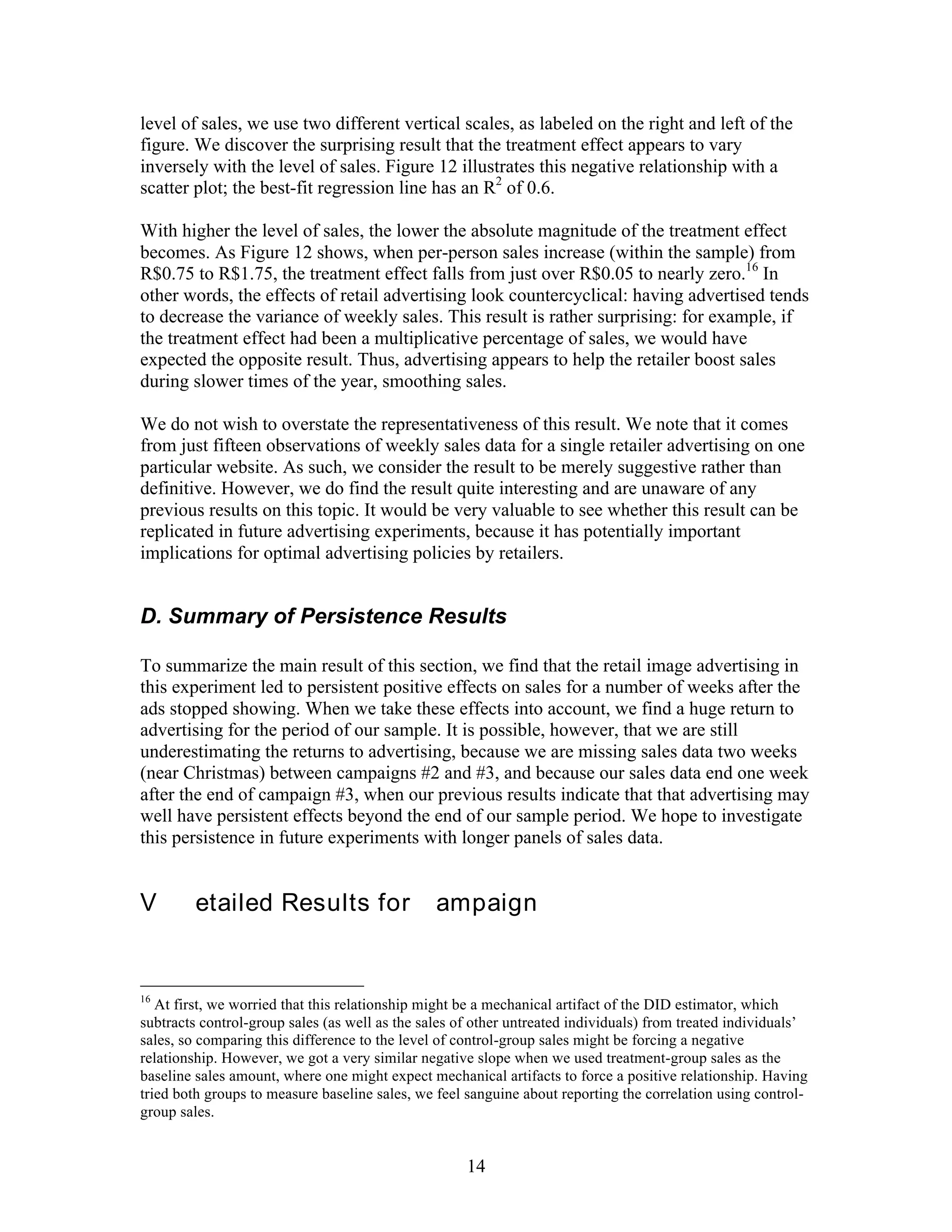 level of sales, we use two different vertical scales, as labeled on the right and left of the
figure. We discover the surprising result that the treatment effect appears to vary
inversely with the level of sales. Figure 12 illustrates this negative relationship with a
scatter plot; the best-fit regression line has an R2 of 0.6.

With higher the level of sales, the lower the absolute magnitude of the treatment effect
becomes. As Figure 12 shows, when per-person sales increase (within the sample) from
R$0.75 to R$1.75, the treatment effect falls from just over R$0.05 to nearly zero.16 In
other words, the effects of retail advertising look countercyclical: having advertised tends
to decrease the variance of weekly sales. This result is rather surprising: for example, if
the treatment effect had been a multiplicative percentage of sales, we would have
expected the opposite result. Thus, advertising appears to help the retailer boost sales
during slower times of the year, smoothing sales.

We do not wish to overstate the representativeness of this result. We note that it comes
from just fifteen observations of weekly sales data for a single retailer advertising on one
particular website. As such, we consider the result to be merely suggestive rather than
definitive. However, we do find the result quite interesting and are unaware of any
previous results on this topic. It would be very valuable to see whether this result can be
replicated in future advertising experiments, because it has potentially important
implications for optimal advertising policies by retailers.


D. Summary of Persistence Results

To summarize the main result of this section, we find that the retail image advertising in
this experiment led to persistent positive effects on sales for a number of weeks after the
ads stopped showing. When we take these effects into account, we find a huge return to
advertising for the period of our sample. It is possible, however, that we are still
underestimating the returns to advertising, because we are missing sales data two weeks
(near Christmas) between campaigns #2 and #3, and because our sales data end one week
after the end of campaign #3, when our previous results indicate that that advertising may
well have persistent effects beyond the end of our sample period. We hope to investigate
this persistence in future experiments with longer panels of sales data.


VI. Detailed Results for Campaign #1


16
   At first, we worried that this relationship might be a mechanical artifact of the DID estimator, which
subtracts control-group sales (as well as the sales of other untreated individuals) from treated individuals’
sales, so comparing this difference to the level of control-group sales might be forcing a negative
relationship. However, we got a very similar negative slope when we used treatment-group sales as the
baseline sales amount, where one might expect mechanical artifacts to force a positive relationship. Having
tried both groups to measure baseline sales, we feel sanguine about reporting the correlation using control-
group sales.


                                                     14
 