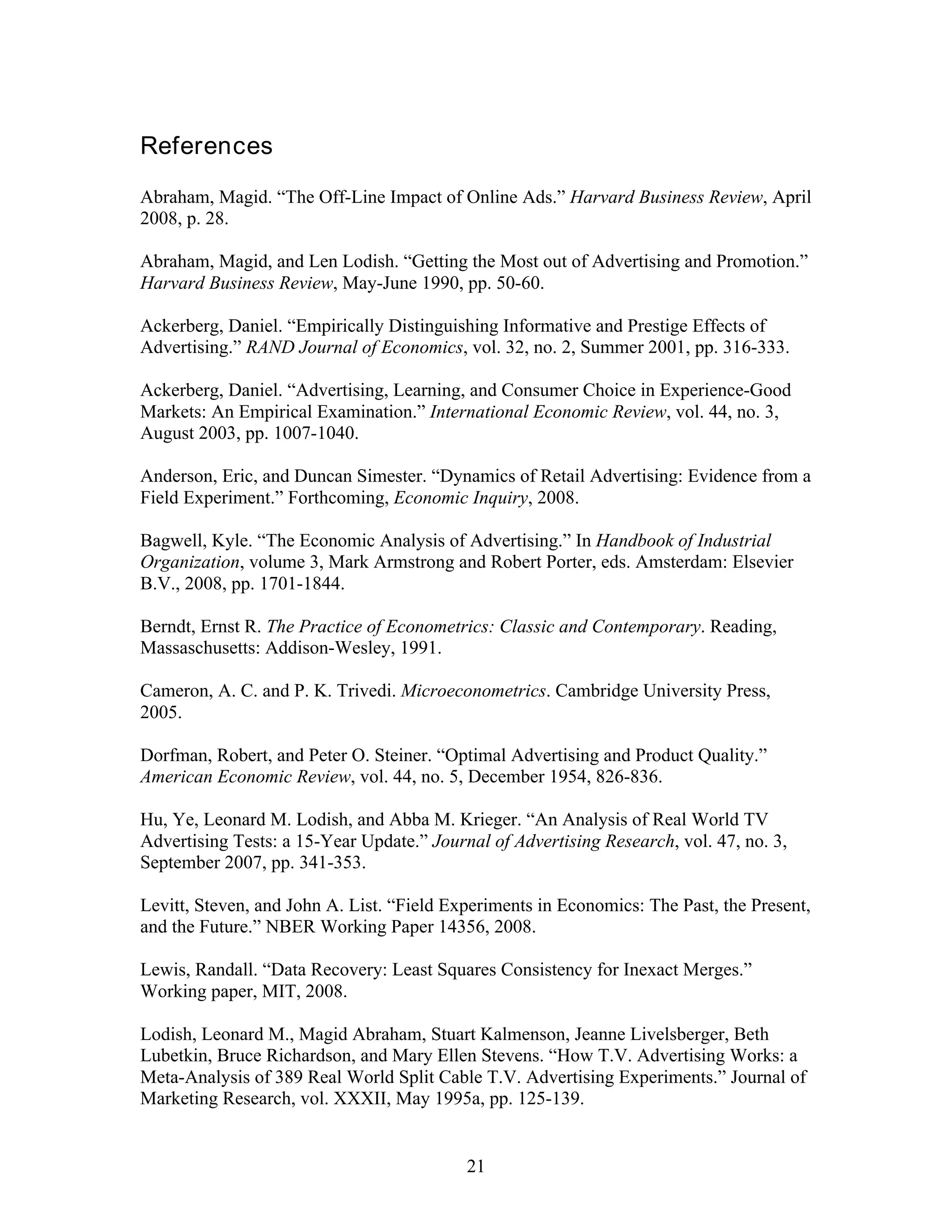 References
Abraham, Magid. “The Off-Line Impact of Online Ads.” Harvard Business Review, April
2008, p. 28.

Abraham, Magid, and Len Lodish. “Getting the Most out of Advertising and Promotion.”
Harvard Business Review, May-June 1990, pp. 50-60.

Ackerberg, Daniel. “Empirically Distinguishing Informative and Prestige Effects of
Advertising.” RAND Journal of Economics, vol. 32, no. 2, Summer 2001, pp. 316-333.

Ackerberg, Daniel. “Advertising, Learning, and Consumer Choice in Experience-Good
Markets: An Empirical Examination.” International Economic Review, vol. 44, no. 3,
August 2003, pp. 1007-1040.

Anderson, Eric, and Duncan Simester. “Dynamics of Retail Advertising: Evidence from a
Field Experiment.” Forthcoming, Economic Inquiry, 2008.

Bagwell, Kyle. “The Economic Analysis of Advertising.” In Handbook of Industrial
Organization, volume 3, Mark Armstrong and Robert Porter, eds. Amsterdam: Elsevier
B.V., 2008, pp. 1701-1844.

Berndt, Ernst R. The Practice of Econometrics: Classic and Contemporary. Reading,
Massaschusetts: Addison-Wesley, 1991.

Cameron, A. C. and P. K. Trivedi. Microeconometrics. Cambridge University Press,
2005.

Dorfman, Robert, and Peter O. Steiner. “Optimal Advertising and Product Quality.”
American Economic Review, vol. 44, no. 5, December 1954, 826-836.

Hu, Ye, Leonard M. Lodish, and Abba M. Krieger. “An Analysis of Real World TV
Advertising Tests: a 15-Year Update.” Journal of Advertising Research, vol. 47, no. 3,
September 2007, pp. 341-353.

Levitt, Steven, and John A. List. “Field Experiments in Economics: The Past, the Present,
and the Future.” NBER Working Paper 14356, 2008.

Lewis, Randall. “Data Recovery: Least Squares Consistency for Inexact Merges.”
Working paper, MIT, 2008.

Lodish, Leonard M., Magid Abraham, Stuart Kalmenson, Jeanne Livelsberger, Beth
Lubetkin, Bruce Richardson, and Mary Ellen Stevens. “How T.V. Advertising Works: a
Meta-Analysis of 389 Real World Split Cable T.V. Advertising Experiments.” Journal of
Marketing Research, vol. XXXII, May 1995a, pp. 125-139.


                                           21
 
