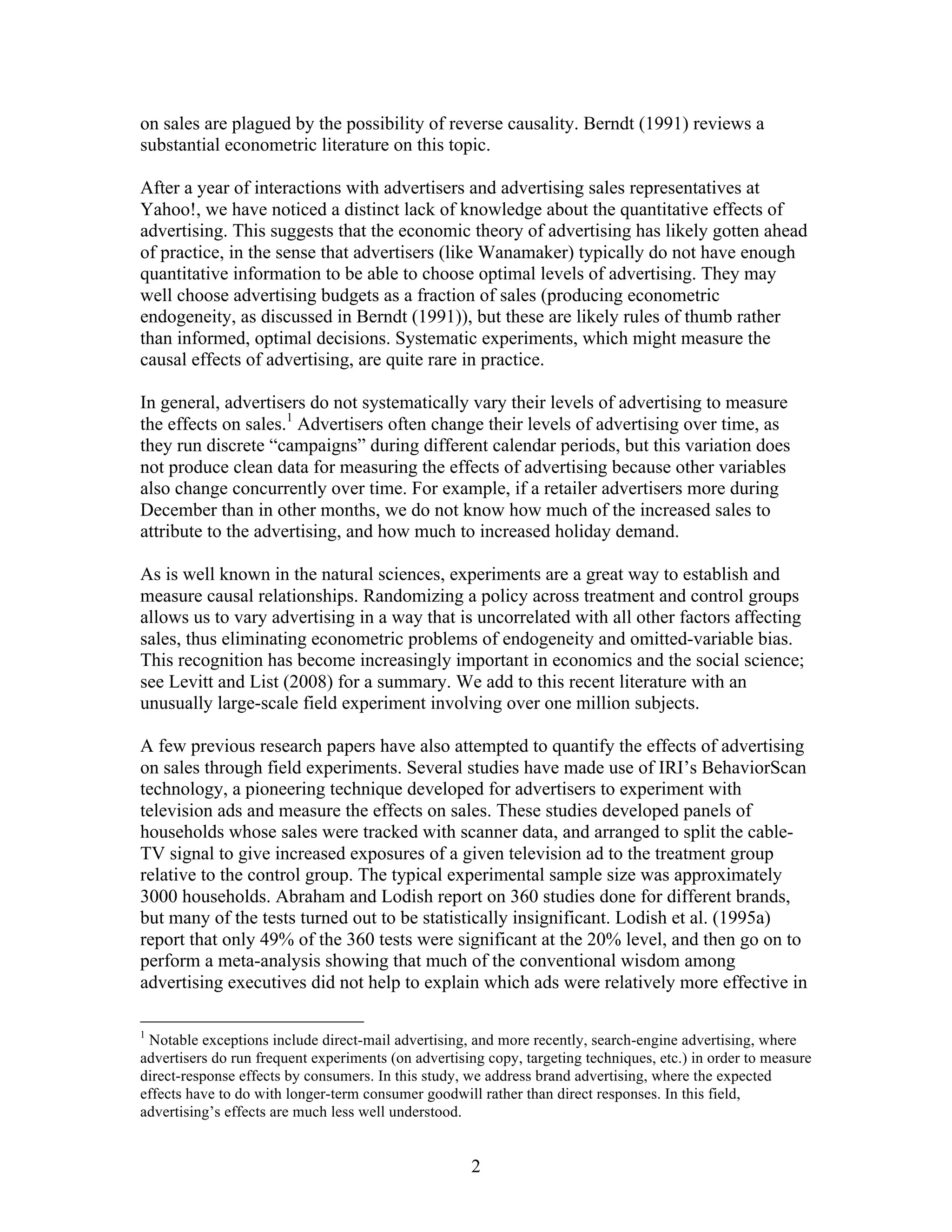 on sales are plagued by the possibility of reverse causality. Berndt (1991) reviews a
substantial econometric literature on this topic.

After a year of interactions with advertisers and advertising sales representatives at
Yahoo!, we have noticed a distinct lack of knowledge about the quantitative effects of
advertising. This suggests that the economic theory of advertising has likely gotten ahead
of practice, in the sense that advertisers (like Wanamaker) typically do not have enough
quantitative information to be able to choose optimal levels of advertising. They may
well choose advertising budgets as a fraction of sales (producing econometric
endogeneity, as discussed in Berndt (1991)), but these are likely rules of thumb rather
than informed, optimal decisions. Systematic experiments, which might measure the
causal effects of advertising, are quite rare in practice.

In general, advertisers do not systematically vary their levels of advertising to measure
the effects on sales.1 Advertisers often change their levels of advertising over time, as
they run discrete “campaigns” during different calendar periods, but this variation does
not produce clean data for measuring the effects of advertising because other variables
also change concurrently over time. For example, if a retailer advertisers more during
December than in other months, we do not know how much of the increased sales to
attribute to the advertising, and how much to increased holiday demand.

As is well known in the natural sciences, experiments are a great way to establish and
measure causal relationships. Randomizing a policy across treatment and control groups
allows us to vary advertising in a way that is uncorrelated with all other factors affecting
sales, thus eliminating econometric problems of endogeneity and omitted-variable bias.
This recognition has become increasingly important in economics and the social science;
see Levitt and List (2008) for a summary. We add to this recent literature with an
unusually large-scale field experiment involving over one million subjects.

A few previous research papers have also attempted to quantify the effects of advertising
on sales through field experiments. Several studies have made use of IRI’s BehaviorScan
technology, a pioneering technique developed for advertisers to experiment with
television ads and measure the effects on sales. These studies developed panels of
households whose sales were tracked with scanner data, and arranged to split the cable-
TV signal to give increased exposures of a given television ad to the treatment group
relative to the control group. The typical experimental sample size was approximately
3000 households. Abraham and Lodish report on 360 studies done for different brands,
but many of the tests turned out to be statistically insignificant. Lodish et al. (1995a)
report that only 49% of the 360 tests were significant at the 20% level, and then go on to
perform a meta-analysis showing that much of the conventional wisdom among
advertising executives did not help to explain which ads were relatively more effective in

1
 Notable exceptions include direct-mail advertising, and more recently, search-engine advertising, where
advertisers do run frequent experiments (on advertising copy, targeting techniques, etc.) in order to measure
direct-response effects by consumers. In this study, we address brand advertising, where the expected
effects have to do with longer-term consumer goodwill rather than direct responses. In this field,
advertising’s effects are much less well understood.


                                                     2
 