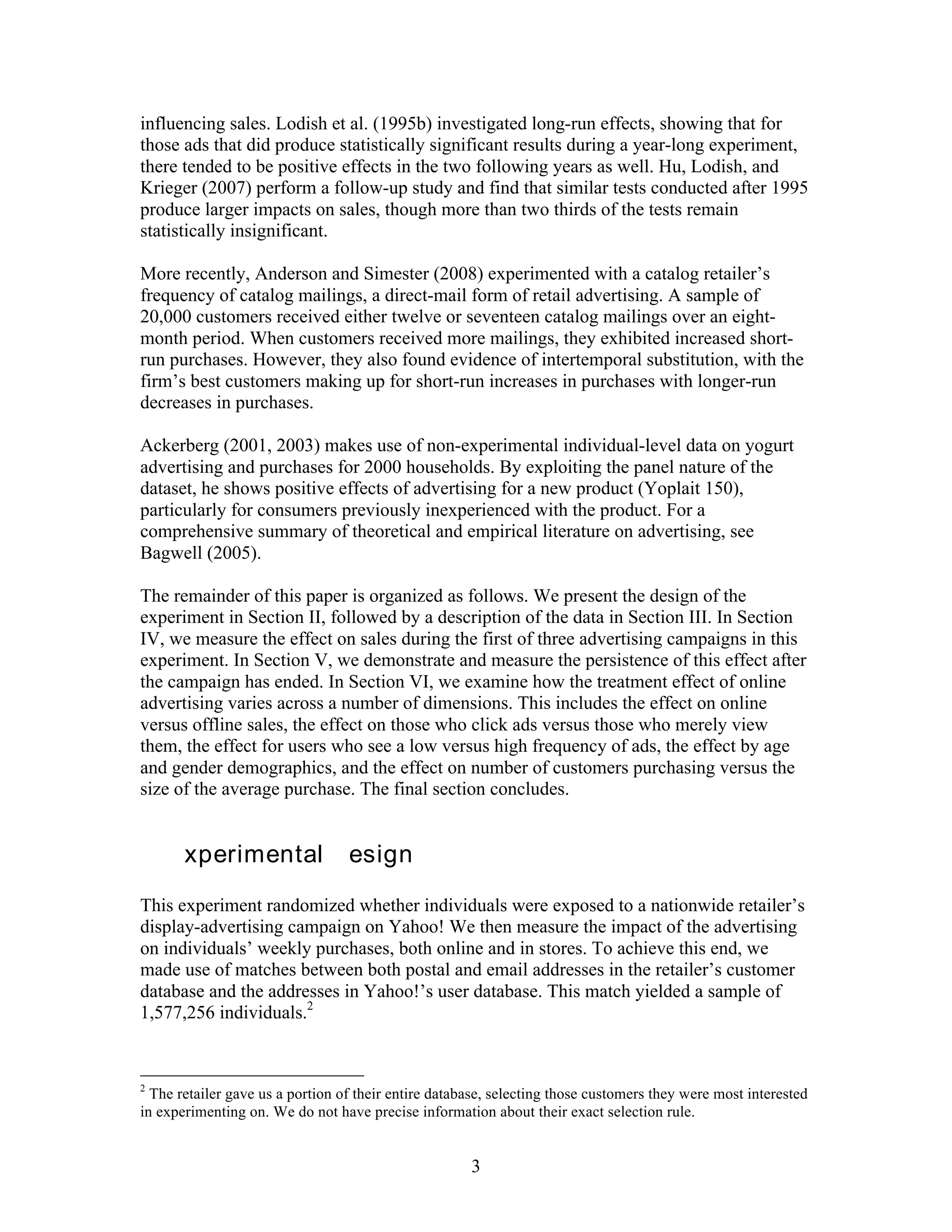 influencing sales. Lodish et al. (1995b) investigated long-run effects, showing that for
those ads that did produce statistically significant results during a year-long experiment,
there tended to be positive effects in the two following years as well. Hu, Lodish, and
Krieger (2007) perform a follow-up study and find that similar tests conducted after 1995
produce larger impacts on sales, though more than two thirds of the tests remain
statistically insignificant.

More recently, Anderson and Simester (2008) experimented with a catalog retailer’s
frequency of catalog mailings, a direct-mail form of retail advertising. A sample of
20,000 customers received either twelve or seventeen catalog mailings over an eight-
month period. When customers received more mailings, they exhibited increased short-
run purchases. However, they also found evidence of intertemporal substitution, with the
firm’s best customers making up for short-run increases in purchases with longer-run
decreases in purchases.

Ackerberg (2001, 2003) makes use of non-experimental individual-level data on yogurt
advertising and purchases for 2000 households. By exploiting the panel nature of the
dataset, he shows positive effects of advertising for a new product (Yoplait 150),
particularly for consumers previously inexperienced with the product. For a
comprehensive summary of theoretical and empirical literature on advertising, see
Bagwell (2005).

The remainder of this paper is organized as follows. We present the design of the
experiment in Section II, followed by a description of the data in Section III. In Section
IV, we measure the effect on sales during the first of three advertising campaigns in this
experiment. In Section V, we demonstrate and measure the persistence of this effect after
the campaign has ended. In Section VI, we examine how the treatment effect of online
advertising varies across a number of dimensions. This includes the effect on online
versus offline sales, the effect on those who click ads versus those who merely view
them, the effect for users who see a low versus high frequency of ads, the effect by age
and gender demographics, and the effect on number of customers purchasing versus the
size of the average purchase. The final section concludes.


II. Experimental Design
This experiment randomized whether individuals were exposed to a nationwide retailer’s
display-advertising campaign on Yahoo! We then measure the impact of the advertising
on individuals’ weekly purchases, both online and in stores. To achieve this end, we
made use of matches between both postal and email addresses in the retailer’s customer
database and the addresses in Yahoo!’s user database. This match yielded a sample of
1,577,256 individuals.2


2
  The retailer gave us a portion of their entire database, selecting those customers they were most interested
in experimenting on. We do not have precise information about their exact selection rule.


                                                      3
 