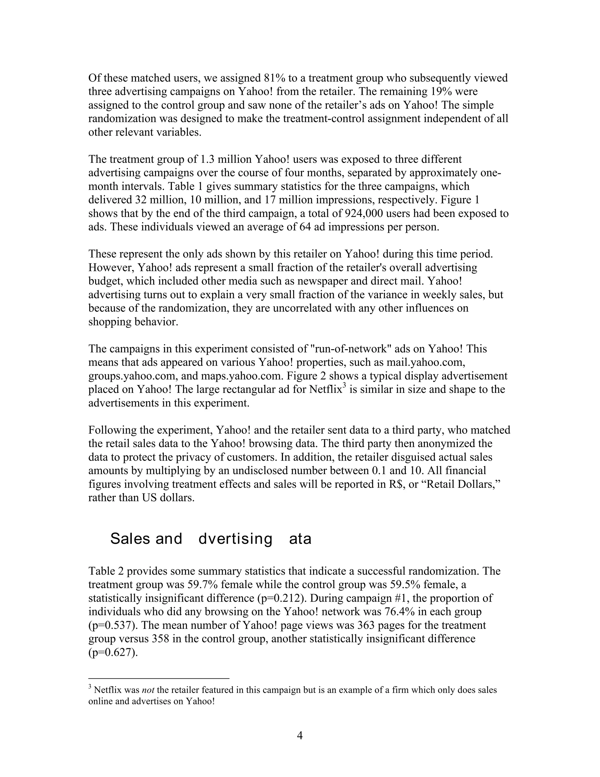 Of these matched users, we assigned 81% to a treatment group who subsequently viewed
three advertising campaigns on Yahoo! from the retailer. The remaining 19% were
assigned to the control group and saw none of the retailer’s ads on Yahoo! The simple
randomization was designed to make the treatment-control assignment independent of all
other relevant variables.

The treatment group of 1.3 million Yahoo! users was exposed to three different
advertising campaigns over the course of four months, separated by approximately one-
month intervals. Table 1 gives summary statistics for the three campaigns, which
delivered 32 million, 10 million, and 17 million impressions, respectively. Figure 1
shows that by the end of the third campaign, a total of 924,000 users had been exposed to
ads. These individuals viewed an average of 64 ad impressions per person.

These represent the only ads shown by this retailer on Yahoo! during this time period.
However, Yahoo! ads represent a small fraction of the retailer's overall advertising
budget, which included other media such as newspaper and direct mail. Yahoo!
advertising turns out to explain a very small fraction of the variance in weekly sales, but
because of the randomization, they are uncorrelated with any other influences on
shopping behavior.

The campaigns in this experiment consisted of "run-of-network" ads on Yahoo! This
means that ads appeared on various Yahoo! properties, such as mail.yahoo.com,
groups.yahoo.com, and maps.yahoo.com. Figure 2 shows a typical display advertisement
placed on Yahoo! The large rectangular ad for Netflix3 is similar in size and shape to the
advertisements in this experiment.

Following the experiment, Yahoo! and the retailer sent data to a third party, who matched
the retail sales data to the Yahoo! browsing data. The third party then anonymized the
data to protect the privacy of customers. In addition, the retailer disguised actual sales
amounts by multiplying by an undisclosed number between 0.1 and 10. All financial
figures involving treatment effects and sales will be reported in R$, or “Retail Dollars,”
rather than US dollars.


III. Sales and Advertising Data
Table 2 provides some summary statistics that indicate a successful randomization. The
treatment group was 59.7% female while the control group was 59.5% female, a
statistically insignificant difference (p=0.212). During campaign #1, the proportion of
individuals who did any browsing on the Yahoo! network was 76.4% in each group
(p=0.537). The mean number of Yahoo! page views was 363 pages for the treatment
group versus 358 in the control group, another statistically insignificant difference
(p=0.627).

3
 Netflix was not the retailer featured in this campaign but is an example of a firm which only does sales
online and advertises on Yahoo!


                                                     4
 
