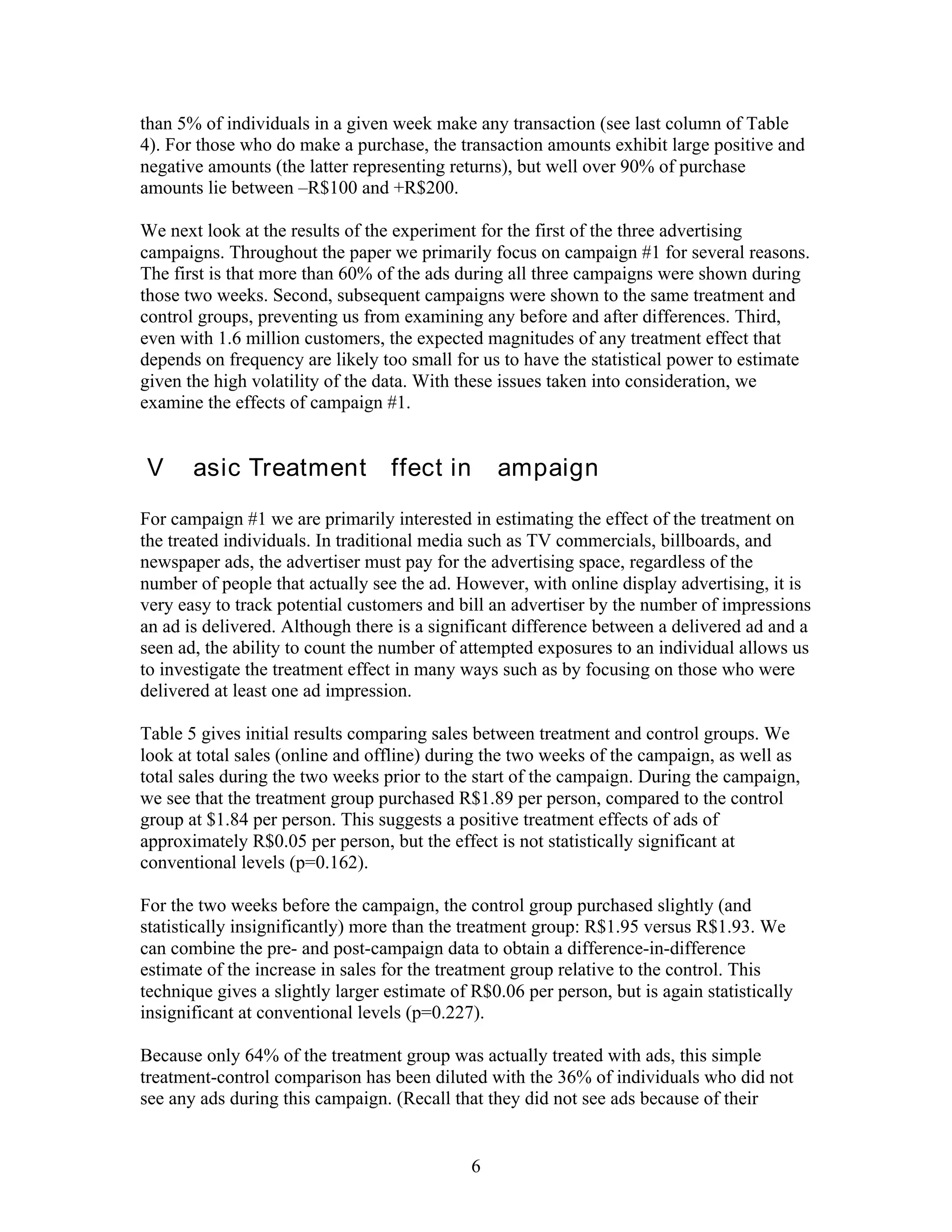 than 5% of individuals in a given week make any transaction (see last column of Table
4). For those who do make a purchase, the transaction amounts exhibit large positive and
negative amounts (the latter representing returns), but well over 90% of purchase
amounts lie between –R$100 and +R$200.

We next look at the results of the experiment for the first of the three advertising
campaigns. Throughout the paper we primarily focus on campaign #1 for several reasons.
The first is that more than 60% of the ads during all three campaigns were shown during
those two weeks. Second, subsequent campaigns were shown to the same treatment and
control groups, preventing us from examining any before and after differences. Third,
even with 1.6 million customers, the expected magnitudes of any treatment effect that
depends on frequency are likely too small for us to have the statistical power to estimate
given the high volatility of the data. With these issues taken into consideration, we
examine the effects of campaign #1.


IV. Basic Treatment Effect in Campaign #1
For campaign #1 we are primarily interested in estimating the effect of the treatment on
the treated individuals. In traditional media such as TV commercials, billboards, and
newspaper ads, the advertiser must pay for the advertising space, regardless of the
number of people that actually see the ad. However, with online display advertising, it is
very easy to track potential customers and bill an advertiser by the number of impressions
an ad is delivered. Although there is a significant difference between a delivered ad and a
seen ad, the ability to count the number of attempted exposures to an individual allows us
to investigate the treatment effect in many ways such as by focusing on those who were
delivered at least one ad impression.

Table 5 gives initial results comparing sales between treatment and control groups. We
look at total sales (online and offline) during the two weeks of the campaign, as well as
total sales during the two weeks prior to the start of the campaign. During the campaign,
we see that the treatment group purchased R$1.89 per person, compared to the control
group at $1.84 per person. This suggests a positive treatment effects of ads of
approximately R$0.05 per person, but the effect is not statistically significant at
conventional levels (p=0.162).

For the two weeks before the campaign, the control group purchased slightly (and
statistically insignificantly) more than the treatment group: R$1.95 versus R$1.93. We
can combine the pre- and post-campaign data to obtain a difference-in-difference
estimate of the increase in sales for the treatment group relative to the control. This
technique gives a slightly larger estimate of R$0.06 per person, but is again statistically
insignificant at conventional levels (p=0.227).

Because only 64% of the treatment group was actually treated with ads, this simple
treatment-control comparison has been diluted with the 36% of individuals who did not
see any ads during this campaign. (Recall that they did not see ads because of their


                                              6
 