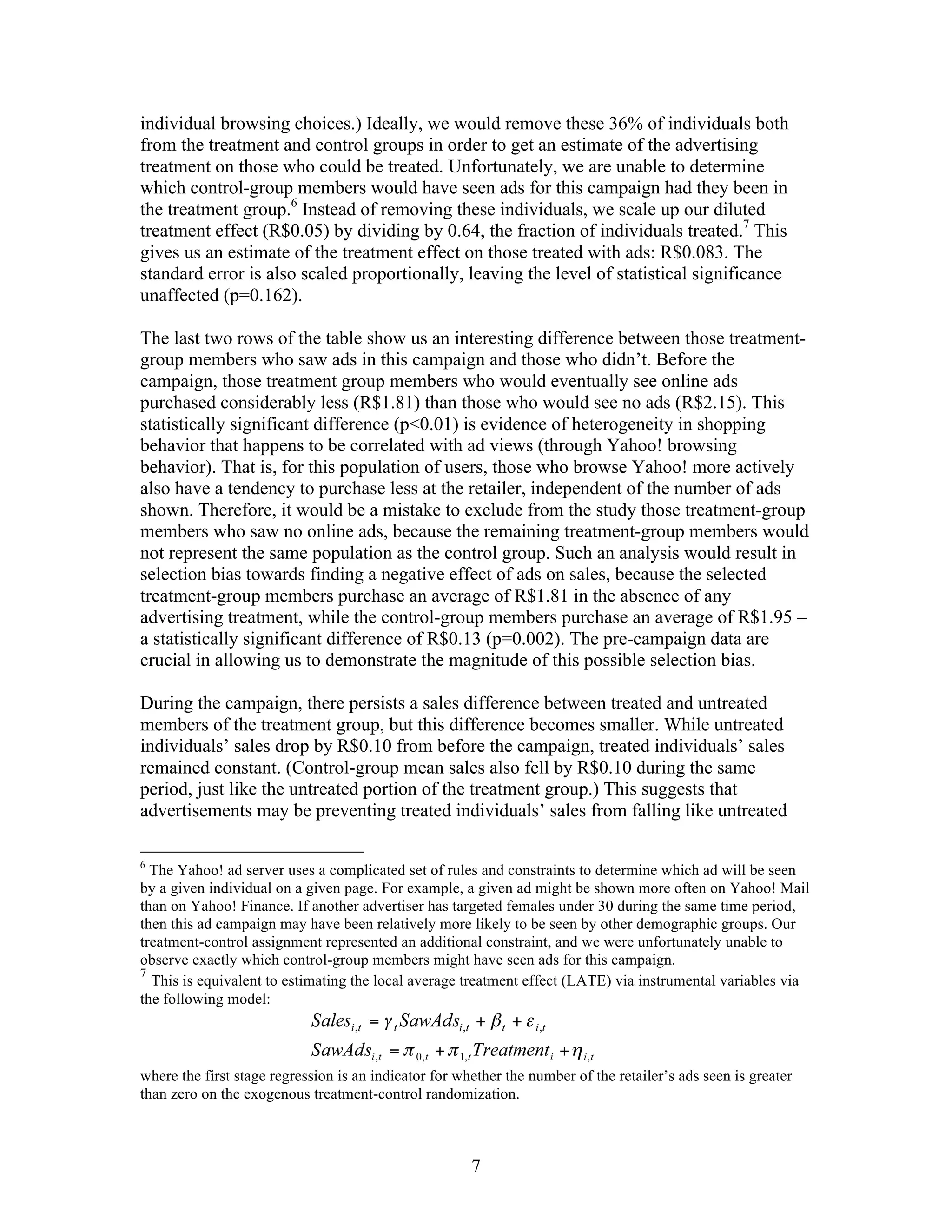 individual browsing choices.) Ideally, we would remove these 36% of individuals both
from the treatment and control groups in order to get an estimate of the advertising
treatment on those who could be treated. Unfortunately, we are unable to determine
which control-group members would have seen ads for this campaign had they been in
the treatment group.6 Instead of removing these individuals, we scale up our diluted
treatment effect (R$0.05) by dividing by 0.64, the fraction of individuals treated.7 This
gives us an estimate of the treatment effect on those treated with ads: R$0.083. The
standard error is also scaled proportionally, leaving the level of statistical significance
unaffected (p=0.162).

The last two rows of the table show us an interesting difference between those treatment-
group members who saw ads in this campaign and those who didn’t. Before the
campaign, those treatment group members who would eventually see online ads
purchased considerably less (R$1.81) than those who would see no ads (R$2.15). This
statistically significant difference (p<0.01) is evidence of heterogeneity in shopping
behavior that happens to be correlated with ad views (through Yahoo! browsing
behavior). That is, for this population of users, those who browse Yahoo! more actively
also have a tendency to purchase less at the retailer, independent of the number of ads
shown. Therefore, it would be a mistake to exclude from the study those treatment-group
members who saw no online ads, because the remaining treatment-group members would
not represent the same population as the control group. Such an analysis would result in
selection bias towards finding a negative effect of ads on sales, because the selected
treatment-group members purchase an average of R$1.81 in the absence of any
advertising treatment, while the control-group members purchase an average of R$1.95 –
a statistically significant difference of R$0.13 (p=0.002). The pre-campaign data are
crucial in allowing us to demonstrate the magnitude of this possible selection bias.

During the campaign, there persists a sales difference between treated and untreated
members of the treatment group, but this difference becomes smaller. While untreated
individuals’ sales drop by R$0.10 from before the campaign, treated individuals’ sales
remained constant. (Control-group mean sales also fell by R$0.10 during the same
period, just like the untreated portion of the treatment group.) This suggests that
advertisements may be preventing treated individuals’ sales from falling like untreated

6
  The Yahoo! ad server uses a complicated set of rules and constraints to determine which ad will be seen
by a given individual on a given page. For example, a given ad might be shown more often on Yahoo! Mail
than on Yahoo! Finance. If another advertiser has targeted females under 30 during the same time period,
then this ad campaign may have been relatively more likely to be seen by other demographic groups. Our
treatment-control assignment represented an additional constraint, and we were unfortunately unable to
observe exactly which control-group members might have seen ads for this campaign.
7
  This is equivalent to estimating the local average treatment effect (LATE) via instrumental variables via
the following model:




where the first stage regression is an indicator for whether the number of the retailer’s ads seen is greater
than zero on the exogenous treatment-control randomization.



                                                       7
 