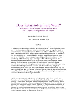 Does Retail Advertising Work?
                Measuring the Effects of Advertising on Sales
                  via a Controlled Experiment on Yahoo!

                                 Randall Lewis and David Reiley*

                                 This Version: 28 December 2009


                                                Abstract

A randomized experiment performed in cooperation between Yahoo! and a major retailer
allows us to measure the effects of online advertising on sales. We exploit a match of
over one million customers between the databases of Yahoo! and the retailer, assigning
them to treatment and control groups for an online advertising campaign for this retailer
and then measuring each individual’s weekly sales at this retailer, both online and in
stores. By combining a controlled experiment with panel data on purchases, we find
statistically and economically significant impacts of the advertising on sales. The
treatment effect persists for weeks after the end of an advertising campaign, and we
estimate the total effect on revenues to be more than eleven times the retailer’s
expenditure on advertising during the study. Additional results explore differences in the
number of advertising impressions delivered to each individual, age and gender
demographics, online and offline sales, and the effects of advertising on those who click
the ads versus those who merely view them. Our results provide the best measurements to
date of the effectiveness of image advertising on sales, and we shed light on important
questions about online advertising in particular.


*
  Lewis: Massachusetts Institute of Technology, randallL@mit.edu. Reiley: Yahoo! Research and
University of Arizona, reiley@eller.arizona.edu. We thank Meredith Gordon, Sergiy Matusevych, and
especially Taylor Schreiner for their work on the experiment and the data. Yahoo! Incorporated provided
financial and data assistance, as well as guaranteeing academic independence prior to our analysis, so that
the results could be published no matter how they turned out. We acknowledge the helpful comments of
Manuela Angelucci, JP Dubé, Kei Hirano, John List, Preston McAfee, Paul Ruud, Michael Schwarz, Pai-
Ling Yin, and seminar participants at University of Arizona, University of California at Davis, New York
University, Sonoma State University, Vassar College, the FTC Microeconomics Conference, and Economic
Science Association meetings in Pasadena, Lyon, and Tucson.
 