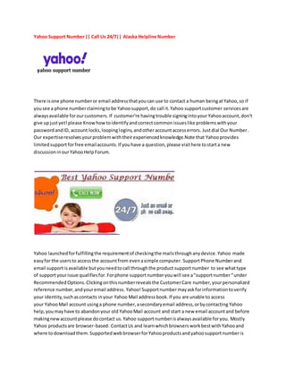 Yahoo Support Number|| Call Us 24/7|| Alaska Helpline Number
There isone phone numberor email addressthatyoucan use to contact a human beingatYahoo,so if
yousee a phone numberclaimingtobe Yahoosupport,do call it.Yahoo supportcustomer servicesare
alwaysavailable forourcustomers. If customer're havingtrouble signingintoyour Yahooaccount,don't
give upjustyet!please Knowhowtoidentifyandcorrectcommonissueslike problemswithyour
passwordandID, account locks,loopinglogins,andotheraccountaccesserrors. Justdial Our Number.
Our expertiseresolvesyourproblemwiththeirexperiencedknowledge.Note that Yahooprovides
limitedsupportforfree emailaccounts.If youhave a question,please visithere tostarta new
discussioninourYahooHelp Forum.
Yahoo launchedforfulfillingthe requirementof checkingthe mailsthroughanydevice.Yahoo made
easyfor the usersto accessthe accountfrom evenasimple computer. SupportPhone Numberand
email supportisavailable butyouneedtocall throughthe product supportnumber to see whattype
of supportyourissue qualifiesfor.Forphone supportnumberyouwill see a"supportnumber“under
RecommendedOptions.Clickingonthisnumberrevealsthe CustomerCare number,yourpersonalized
reference number,andyouremail address. Yahoo!Supportnumbermayaskforinformationtoverify
your identity,suchascontacts inyour Yahoo Mail addressbook.If you are unable to access
your YahooMail account usinga phone number,asecondaryemail address,orbycontacting Yahoo
help,youmayhave to abandonyour old YahooMail account and start a new email accountand before
makingnewaccountplease docontact us.Yahoo supportnumberisalwaysavailable foryou. Mostly
Yahoo productsare browser-based. ContactUs and learnwhichbrowsersworkbestwithYahooand
where todownloadthem.SupportedwebbrowserforYahooproductsandyahoosupportnumberis
 