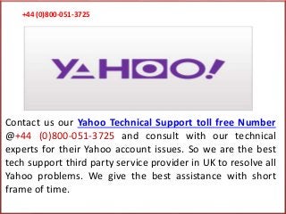 +44 (0)800-051-3725
Contact us our Yahoo Technical Support toll free Number
@+44 (0)800-051-3725 and consult with our technical
experts for their Yahoo account issues. So we are the best
tech support third party service provider in UK to resolve all
Yahoo problems. We give the best assistance with short
frame of time.
 