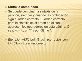 Sintaxis combinadaSe puede combinar la sintaxis de la petición, siempre y cuando la combinación siga el orden correcto. El orden correcto para la sintaxis es el orden en el cual aparecen los operadores en esta página. O sea, +, -, t:, u:, "" y por último *.Ejemplo:  +t:Fútbol –Brasil  (correcto)  con t:+Fútbol -Brasil (incorrecto)