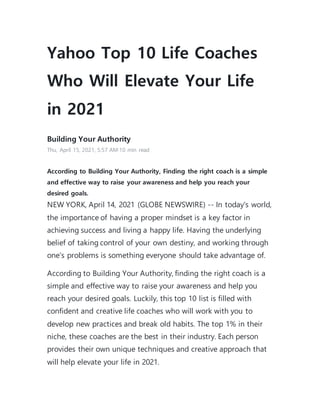 Yahoo Top 10 Life Coaches
Who Will Elevate Your Life
in 2021
Building Your Authority
Thu, April 15, 2021, 5:57 AM·10 min read
According to Building Your Authority, Finding the right coach is a simple
and effective way to raise your awareness and help you reach your
desired goals.
NEW YORK, April 14, 2021 (GLOBE NEWSWIRE) -- In today's world,
the importance of having a proper mindset is a key factor in
achieving success and living a happy life. Having the underlying
belief of taking control of your own destiny, and working through
one's problems is something everyone should take advantage of.
According to Building Your Authority, finding the right coach is a
simple and effective way to raise your awareness and help you
reach your desired goals. Luckily, this top 10 list is filled with
confident and creative life coaches who will work with you to
develop new practices and break old habits. The top 1% in their
niche, these coaches are the best in their industry. Each person
provides their own unique techniques and creative approach that
will help elevate your life in 2021.
 
