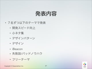 発表内容
• ７名ずつ以下のテーマで発表
• 開発スピード向上
• 小ネタ集
• デザインパターン
• デザイン
• iBeacon
• 失敗談/バッドノウハウ
• フリーテーマ
Copylrght © Classmethod, Inc.

27

 