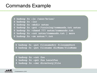 © Hortonworks Inc. 2013
Commands Example
$ hadoop fs –ls /user/brian/!
$ hadoop fs -lsr!
$ hadoop fs –mkdir notes!
$ hadoop fs –put ~/training/commands.txt notes!
$ hadoop fs –chmod 777 notes/commands.txt!
$ hadoop fs –cat notes/commands.txt | more!
$ hadoop fs –rm notes/*.txt!
!
$ hadoop fs –put filenameSrc filenameDest!
$ hadoop fs –put filename dirName/fileName!
$ hadoop fs –cat foo!
$ hadoop fs –get foo LocalFoo!
$ hadoop fs –rmr directory|file!
!
 