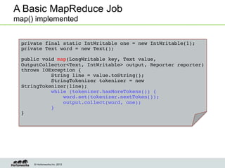© Hortonworks Inc. 2013
A Basic MapReduce Job
map() implemented
private final static IntWritable one = new IntWritable(1);!
private Text word = new Text(); !!
!
public void map(LongWritable key, Text value,
OutputCollector<Text, IntWritable> output, Reporter reporter)
throws IOException {!
String line = value.toString();!
StringTokenizer tokenizer = new
StringTokenizer(line);!
while (tokenizer.hasMoreTokens()) {!
word.set(tokenizer.nextToken());!
output.collect(word, one);!
}!
}!
 