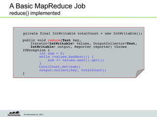 © Hortonworks Inc. 2013
A Basic MapReduce Job
reduce() implemented
!
private final IntWritable totalCount = new IntWritable();!
!
public void reduce(Text key, !
!Iterator<IntWritable> values, OutputCollector<Text,
!IntWritable> output, Reporter reporter) throws
IOException {!
int sum = 0;!
while (values.hasNext()) {!
sum += values.next().get();!
}!
! totalCount.set(sum);!
output.collect(key, totalCount);!
}!
 