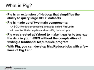 © Hortonworks Inc. 2013
What is Pig?
• Pig is an extension of Hadoop that simplifies the
ability to query large HDFS datasets
• Pig is made up of two main components:
– A SQL-like data processing language called Pig Latin
– A compiler that compiles and runs Pig Latin scripts
• Pig was created at Yahoo! to make it easier to analyze
the data in your HDFS without the complexities of
writing a traditional MapReduce program
• With Pig, you can develop MapReduce jobs with a few
lines of Pig Latin
 