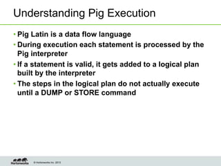 © Hortonworks Inc. 2013
Understanding Pig Execution
• Pig Latin is a data flow language
• During execution each statement is processed by the
Pig interpreter
• If a statement is valid, it gets added to a logical plan
built by the interpreter
• The steps in the logical plan do not actually execute
until a DUMP or STORE command
 