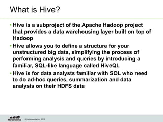© Hortonworks Inc. 2013
What is Hive?
• Hive is a subproject of the Apache Hadoop project
that provides a data warehousing layer built on top of
Hadoop
• Hive allows you to define a structure for your
unstructured big data, simplifying the process of
performing analysis and queries by introducing a
familiar, SQL-like language called HiveQL
• Hive is for data analysts familiar with SQL who need
to do ad-hoc queries, summarization and data
analysis on their HDFS data
 